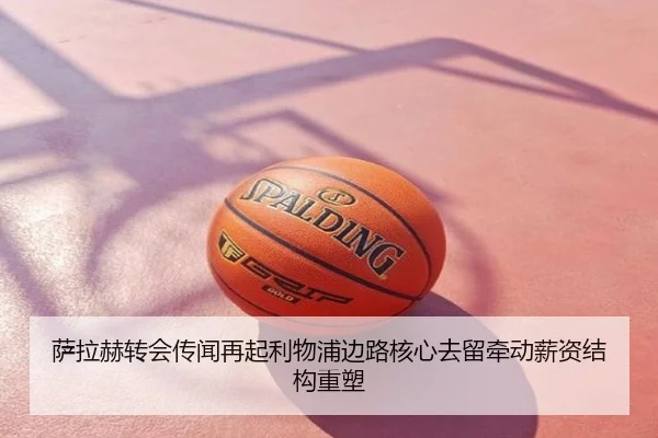萨拉赫转会传闻再起利物浦边路核心去留牵动薪资结构重塑