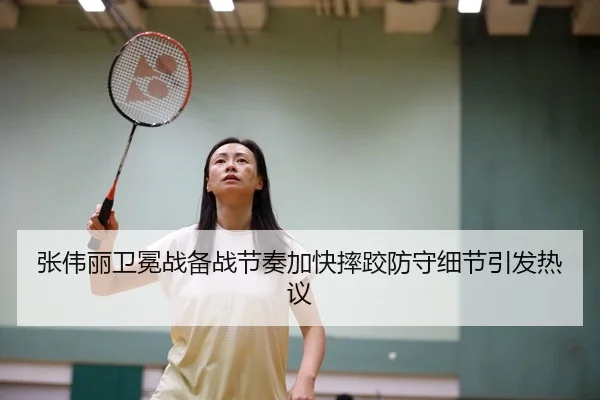 张伟丽卫冕战备战节奏加快摔跤防守细节引发热议