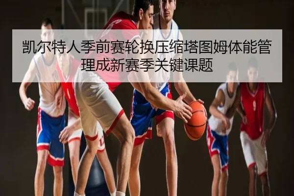 凯尔特人季前赛轮换压缩塔图姆体能管理成新赛季关键课题