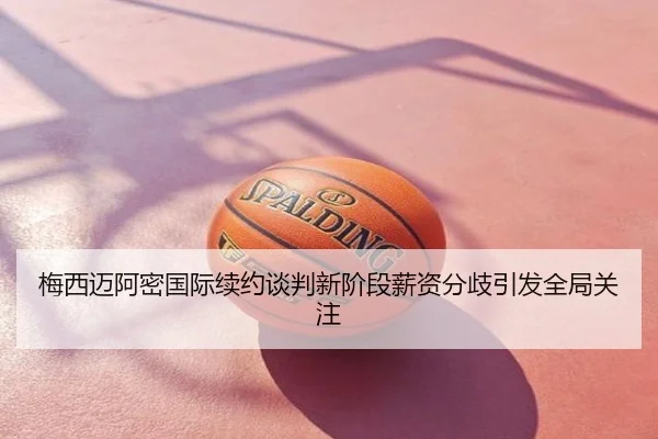 梅西迈阿密国际续约谈判新阶段薪资分歧引发全局关注