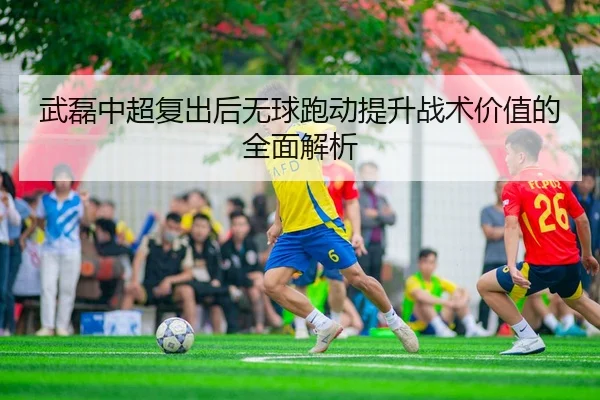 武磊中超复出后无球跑动提升战术价值的全面解析