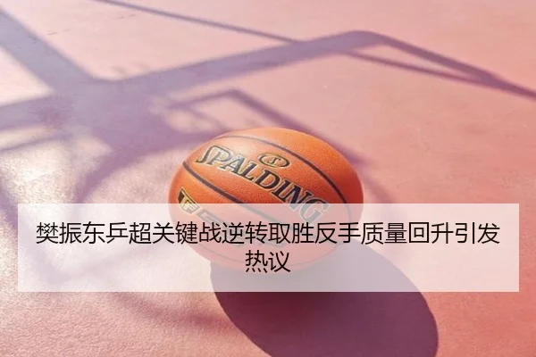 樊振东乒超关键战逆转取胜反手质量回升引发热议