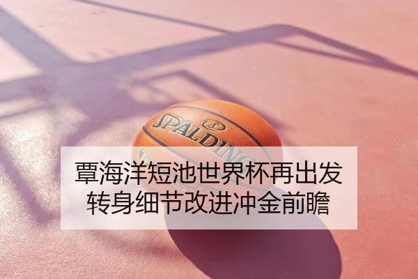 覃海洋短池世界杯再出发 转身细节改进冲金前瞻